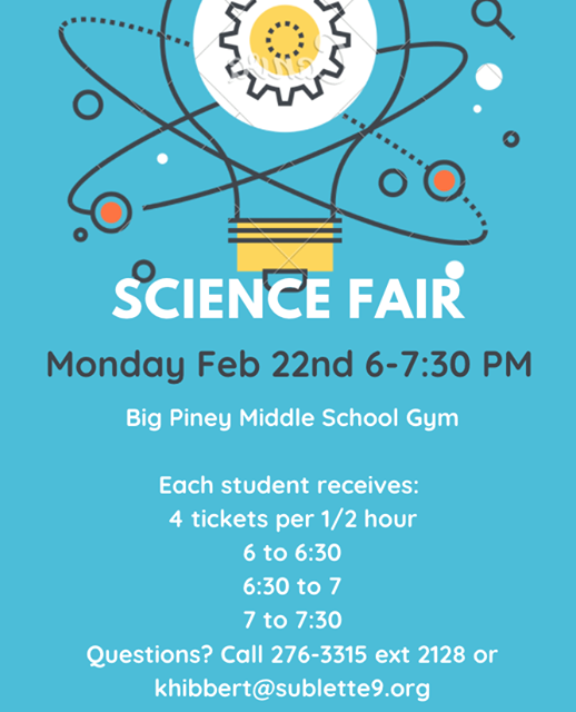 May be an image of text that says 'SCIENCE FAIR Monday Feb 22nd 6-7:30 PM Big Piney Middle School Gym Each student receives: 4 tickets per 1/2 hour 6 to 6:30 6:30 to 7 7 to 7:30 Questions? Call 276-3315 ext 2128 or khibbert@sublette9.org'