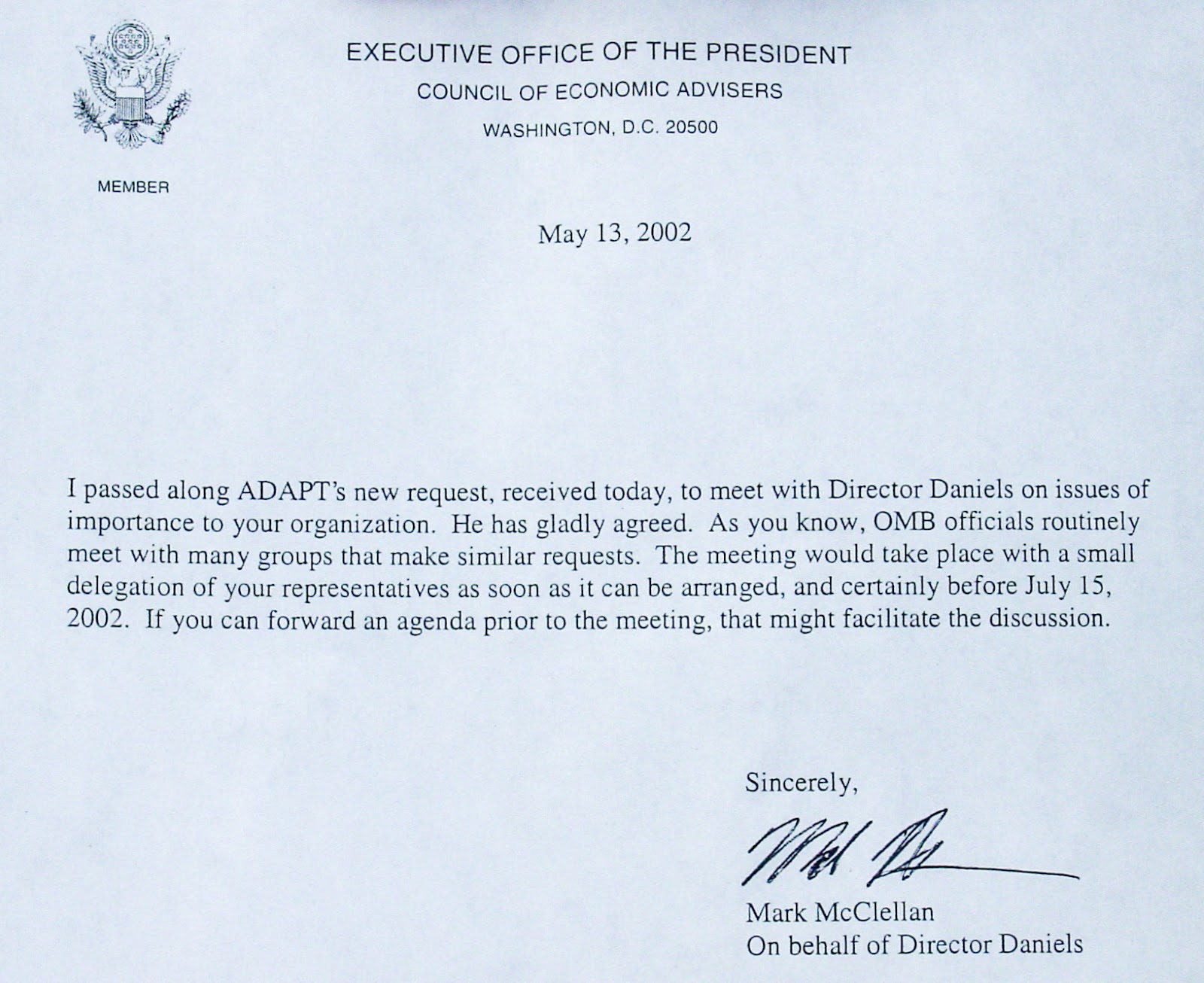 A letter on stationary that says: EXECUTIVE OFFICE OF THE PRESIDENT COUNCIL OF ECONOMIC ADVISERS WASHINGTON DC 20500 May 13, 2002. The text reads: I passed along ADAPT's new request, received today, to meet with Director Daniels on issues of importance to your organization. He has gladly agreed. As you know, OMB officials routinely meet with many groups that make similar requests. The meeting would take place with a small delegation of your representatives as soon as it can be arranged, and certainly before July 15, 2002. If you can forward an agenda prior to the meeting that might facilitate the discussion. Sincerely, /signed/ Mark McClellan On behalf of Director Daniels. 