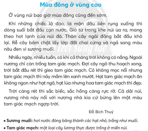 BÀI 4: MÙA ĐÔNG Ở VÙNG CAOKHỞI ĐỘNGCâu hỏi: Nói với bạn về những hình ảnh em thấy trong bức tranh.Giải nhanh:Đồi hoa tam giác mạch  vào mùa đông, có hai người phụ nữ đang deo gùi trên vai và người đần ông đang đứng trên đồi hoa.Câu 1: Đọc:a. Bài đọc nói về mùa nào? Ở đâu?b. Các sự vật ở đoạn 2 thay đổi như thế nào khi mùa đông đến?c. Câu văn  Cỏ không mọc nổi nhưng tam giác mạch thì nảy mầm lên xanh mướt.