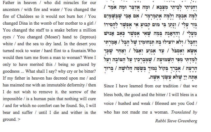 turned rock to water / hard flint to a fountain. Who would then turn me from a man to woman? Were I only to have merited this / being so graced by goodness ... What shall I say? Why cry or be bitter? If my father in heaven has decreed upon me / and has maimed me with an immutable deformity / then I do not wish to remove it. The sorrow of the impossible / is a human pain that nothing will cure / and for which no comfort can be found. So, I will bear and suffer / until I die and wither in the ground. Since I have learned from our tradition / that we bless both, the good and the bitter / I will bless in a voice / hushed and weak / Blessed are you God / who has not made me a woman. 

Translated by Rabbi Steve Greenberg