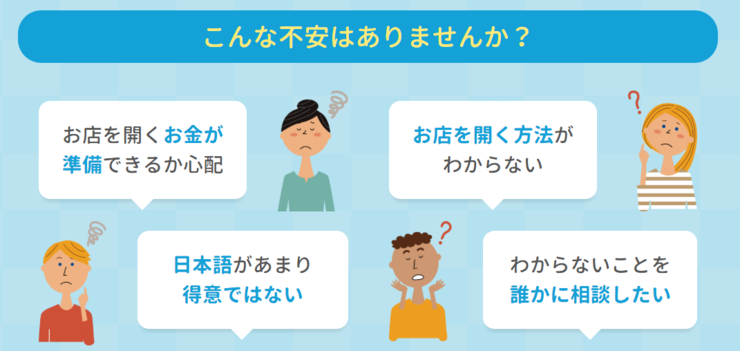 こんな不安はありませんか？
「言語の壁（日本語があまり話せない）」
「資金調達・資金繰り」
「開業の流れや設備に関する知識不足」
「相談できるところがない」　
