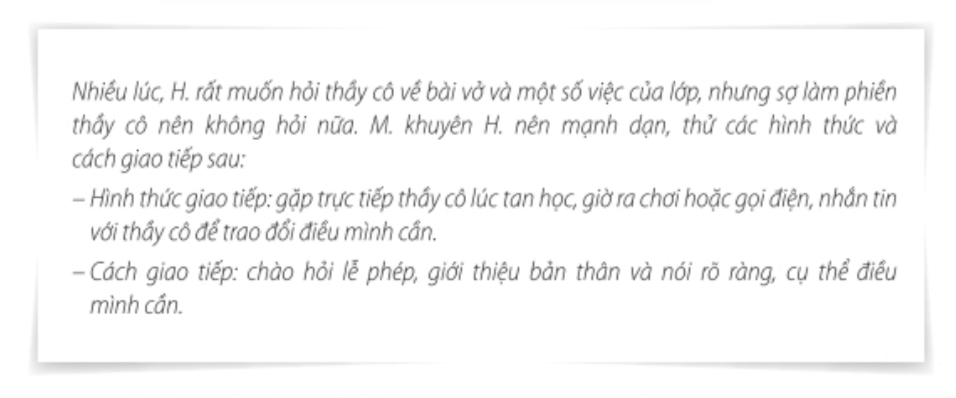 Nhiệm vụ 1: Khám phá cách thiết lập và mở rộng quan hệ bạn bèHoạt động 1: Tìm hiểu cách làm quen với bạn của M. Trả lời rút gọn:- Tự tin giới thiệu bản thân và hỏi tên bạn. - Chuẩn bị một cuốn truyện yêu thích và chia sẻ với các bạn.  Hoạt động 2: Em thường làm quen với các bạn mới như thế nào? Hãy chia sẻ cách của em. Trả lời rút gọn:- Chào hỏi thân thiện với mọi người.- Phát hiện sở thích của bạn giống mình để tìm điểm chung. - Tự tin giới thiệu thân để làm quen với bạn bè.- Giúp đỡ mọi người với sự cởi mở.  Nhiệm vụ 2: Tìm hiểu các cách thiết lập mối quan hệ với thầy côHoạt động 1: Tìm hiểu những gợi ý của M. dành cho H. trong tình huống sau để giao tiếp với thầy cô. Trả lời rút gọn:- Hình thức giao tiếp: Gặp trực tiếp thầy cô lúc tan học, giờ ra hoặc gọi điện, nhắn tin để trao đổi với thầy cô những điều mình cần.- Cách giao tiếp: Chào lễ phép, giới thiệu bản thân và nói rõ ràng, cụ thể điều mình cần. Hoạt động 2: Em hãy chia sẻ hình thức và cách giao tiếp của em với thầy cô.  Trả lời rút gọn:Giơ tay phát biểu trong giờ, nhắn tin, gọi điện cho thầy cô, giúp đỡ các thầy cô khi cần thiết,…Cách giao tiếp: Chào lễ phép, giới thiệu bản thân và nói rõ ràng, cụ thể điều mình cần, thưa gửi rõ ràng,… Nhiệm vụ 3: Tìm hiểu các bước giải quyết vấn đề trong mối quan hệ của bạn bè