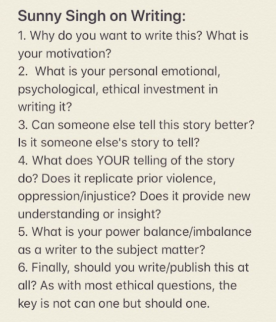 1. Why do you want to write this? What is your motivation?
2. What is your personal emotional, psychological, ethical investment in writing it?
3. Can someone else tell this story better? Is it someone else's story to tell?
4. What does YOUR telling of the story do? Does it replicate prior violence, oppression/injustice? Does it provide new understanding or insight?
5. What is your power balance/imbalance as a writer to the subject matter?
6. Finally, should you write/publish this at all? As with most ethical questions, the key is not can one, but should one.