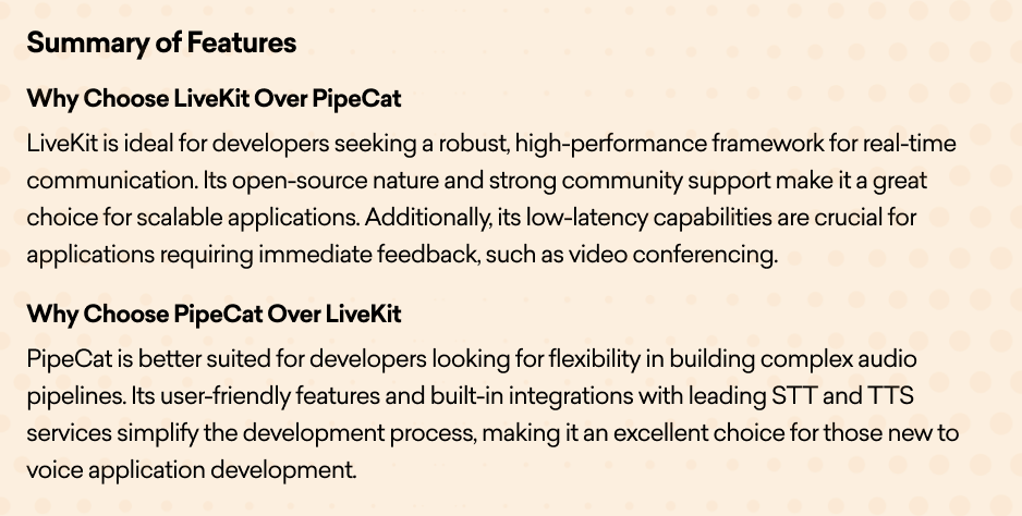 Summary of Features   Why Choose LiveKit Over PipeCat  LiveKit is ideal for developers seeking a robust, high-performance framework for real-time communication. Its open-source nature and strong community support make it a great choice for scalable applications. Additionally, its low-latency capabilities are crucial for applications requiring immediate feedback, such as video conferencing.  Why Choose PipeCat Over LiveKit  PipeCat is better suited for developers looking for flexibility in building complex audio pipelines. Its user-friendly features and built-in integrations with leading STT and TTS services simplify the development process, making it an excellent choice for those new to voice application development.