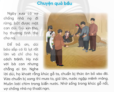 BÀI 1: CHUYỆN QUẢ BẦUKHỞI ĐỘNGCâu hỏi: Kể tên một vài dân tộc ít người nà em biết.Giải nhanh: Dân tộc Mèo, Thái, H mông, Dao, Tày, Ê-đê, …KHÁM PHÁ VÀ LUYỆN TẬPCâu 1: Đọc:a. Hai vợ chồng làm gì khi bắt được con dúi?b. Nhờ đâu hai vợ chồng thoát nạn?c. Chuyện gì lạ xảy ra với hai vợ chồng sau nạn lụt?d. Câu chuyện giải thích điều gì?Nạn lụt ở nước ta.Sự ra đời của các dân tộc.Sự tích quả bầu.Trả lời: a. Hai vợ chồng khi bắt được con dúi đã tha cho nó.b. Nhờ dúi báo tin mà hai vợ chồng thoát nạn.c. Chuyện lạ xảy ra với hai vợ chồng sau nạn lụt là người vợ sinh ra một quả bầu.d. Câu chuyện giải thích:Sự ra đời của các dân tộc.Câu 2: ViếtGiải nhanh: Học sinh tự viết Câu 3: Thực hiện các yêu cầu dưới đây:a. Tìm từ ngữ chỉ tên gọi và đặc điểm của các loài chim có trong đoạn văn sau:      Những thím chích chòe nhanh nhảu. Những chú khướu lắm điều. Những anh chào mào đỏm dáng. Những bác cu gáy trần ngâm.b. Chọn tên gọi phù hợp với hình vẽ của từng loài chim dưới đây:Giải nhanh: a. Từ ngữ chỉ tên gọi và đặc điểm của các loài chim có trong đoạn văn là: chích chòe, nhanh nhảu, khướu, lắm điều, chào mào, đỏm dáng, cu gáy, trầm ngâm.b. Tên gọi phù hợp với hình vẽ của từng loài chim lần lượt là: chim cuốc, chim bói cá, chim vàng anh, chim đầu rìu, chim cu cườm.Câu 4: Thực hiện các yêu cầu dưới đây:a. Đặt câu hỏi cho các từ ngữ in đậm:Thức ăn của bói cá là những chú cá nhỏ.Sáng sớm, chim sơn ca cất cao giọng hót. Bộ lông của loài vẹt rất sặc sỡ.b. Chọn dấu câu phù hợp với mỗi chố chấm:      Chim vàng anh còn có tên là hoàng anh... Giọng hót của vàng anh rất đặc biệt... Giọng hót ấy lúc trong trẻo... lúc trầm thấp... lúc vút cao...Trả lời: a.Thức ăn của bói cá là gì?Sáng sớm, chim sơn ca làm gì?Bộ lông của loài vẹt như thế nào?b. Chim vàng anh còn có tên là hoàng anh. Giọng hót của vàng anh rất đặc biệt. Giọng hót ấy lúc trong trẻo, lúc trầm thấp,lúc vút cao.VẬN DỤNG