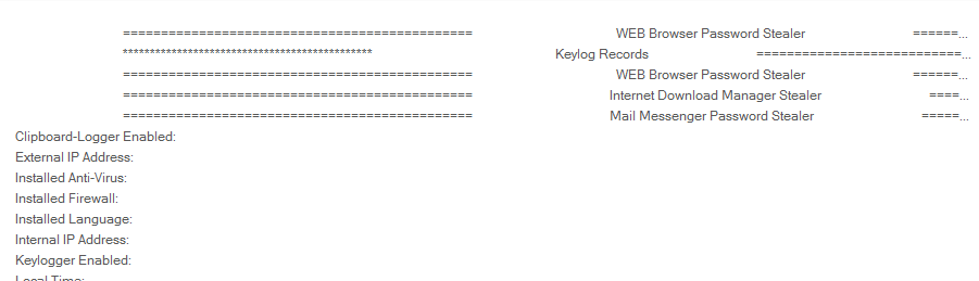 WEB Browser Password Stealer 
Keylog Records 
WEB Browser Password Stealer 
Internet Download Manager Stealer 
Mail Messenger Password Stealer 
Clipboard-Logger Enabled 
External IP Address: 
Installed Anti-Viru& 
Installed Firewall: 
Installed Language 
Internal IP Address: 
Keylogger Enabled 