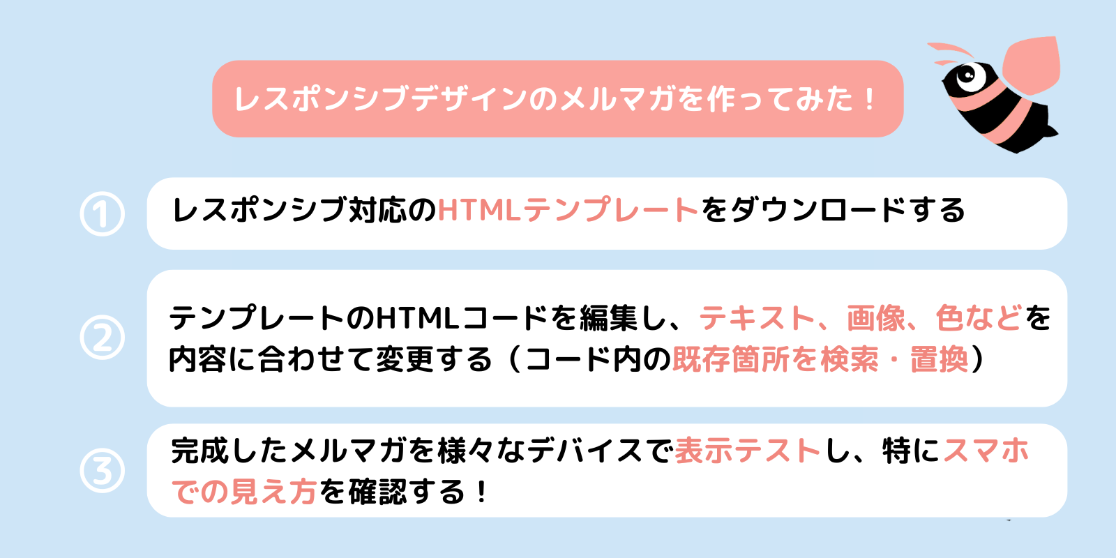 レスポンシブデザインのメルマガを作ってみた！
①レスポンシブ対応のHTMLテンプレートをダウンロードする
②テンプレートのHTMLコードを編集し、テキスト、画像、色などを内容に合わせて変更する（コード内の既存箇所を検索・置換） 
③完成したメルマガを様々なデバイスで表示テストし、特にスマホでの見え方を確認する！