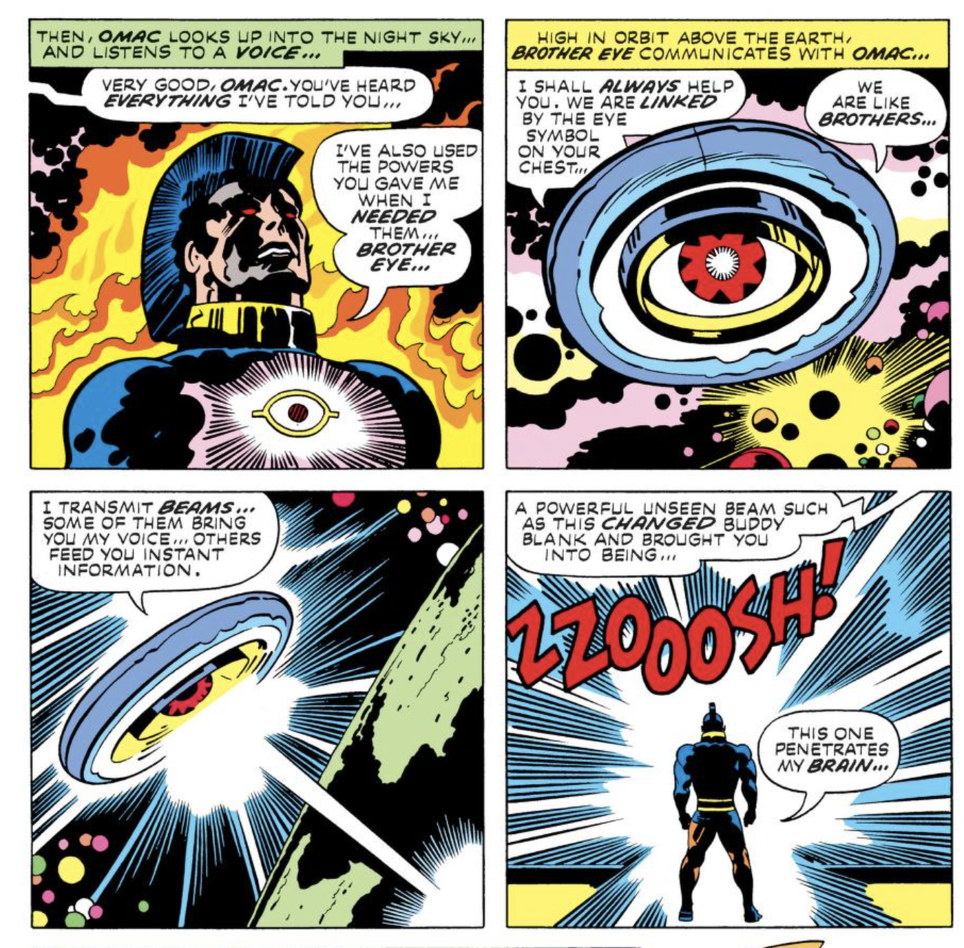 PANEL 1 - [EDITOR] OMAC LOOKS UP INTO THE NIGHT SKY… AND LISTENS TO A VOICE… [VOICE] VERY GOOD, OMAC. YOU’VE HEARD EVERYTHING I’VE TOLD YOU… [OMAC] I’VE ALSO USED THE POWERS YOU GAVE ME WHEN I NEEDED THEM… BROTHER EYE… [EDITOR] PANEL 2 - HIGH IN ORBIT ABOVE THE EARTH, BROTHER EYE COMMUNICATES WITH OMAC… [BROTHER EYE] I SHALL ALWAYS HELP YOU. WE ARE LINKED BY THE EYE SYMBOL ON YOUR CHEST… WE ARE LIKE BROTHERS… PANEL 3 - [BROTHER EYE] I TRANSMIT BEAMS… SOME OF THEM BRING YOU MY VOICE… OTHERS FEED YOU INSTANT INFORMATION. PANEL 4 - [BROTHER EYE] A POWERFUL UNSEEN BEAM SUCH AS THIS CHANGED BUDDY BLANK AND BROUGHT YOU INTO BEING… [BURST OF LIGHT] ZZOOOSH! [OMAC] THIS ONE PENETRATES MY BRAIN…