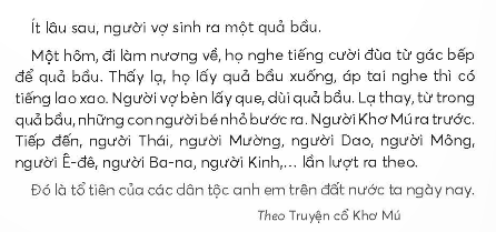 BÀI 1: CHUYỆN QUẢ BẦUKHỞI ĐỘNGCâu hỏi: Kể tên một vài dân tộc ít người nà em biết.Giải nhanh: Dân tộc Mèo, Thái, H mông, Dao, Tày, Ê-đê, …KHÁM PHÁ VÀ LUYỆN TẬPCâu 1: Đọc:a. Hai vợ chồng làm gì khi bắt được con dúi?b. Nhờ đâu hai vợ chồng thoát nạn?c. Chuyện gì lạ xảy ra với hai vợ chồng sau nạn lụt?d. Câu chuyện giải thích điều gì?Nạn lụt ở nước ta.Sự ra đời của các dân tộc.Sự tích quả bầu.Trả lời: a. Hai vợ chồng khi bắt được con dúi đã tha cho nó.b. Nhờ dúi báo tin mà hai vợ chồng thoát nạn.c. Chuyện lạ xảy ra với hai vợ chồng sau nạn lụt là người vợ sinh ra một quả bầu.d. Câu chuyện giải thích:Sự ra đời của các dân tộc.Câu 2: ViếtGiải nhanh: Học sinh tự viết Câu 3: Thực hiện các yêu cầu dưới đây:a. Tìm từ ngữ chỉ tên gọi và đặc điểm của các loài chim có trong đoạn văn sau:      Những thím chích chòe nhanh nhảu. Những chú khướu lắm điều. Những anh chào mào đỏm dáng. Những bác cu gáy trần ngâm.b. Chọn tên gọi phù hợp với hình vẽ của từng loài chim dưới đây:Trả lời:a. Từ ngữ chỉ tên gọi và đặc điểm của các loài chim có trong đoạn văn là: chích chòe, nhanh nhảu, khướu, lắm điều, chào mào, đỏm dáng, cu gáy, trầm ngâm.b. Tên gọi phù hợp với hình vẽ của từng loài chim lần lượt là: chim cuốc, chim bói cá, chim vàng anh, chim đầu rìu, chim cu cườm.Câu 4: Thực hiện các yêu cầu dưới đây:a. Đặt câu hỏi cho các từ ngữ in đậm:Thức ăn của bói cá là những chú cá nhỏ.Sáng sớm, chim sơn ca cất cao giọng hót. Bộ lông của loài vẹt rất sặc sỡ.b. Chọn dấu câu phù hợp với mỗi chố chấm:      Chim vàng anh còn có tên là hoàng anh... Giọng hót của vàng anh rất đặc biệt... Giọng hót ấy lúc trong trẻo... lúc trầm thấp... lúc vút cao...Trả lời: a.Thức ăn của bói cá là gì?Sáng sớm, chim sơn ca làm gì?Bộ lông của loài vẹt như thế nào?b. Chim vàng anh còn có tên là hoàng anh. Giọng hót của vàng anh rất đặc biệt. Giọng hót ấy lúc trong trẻo, lúc trầm thấp,lúc vút cao.VẬN DỤNG