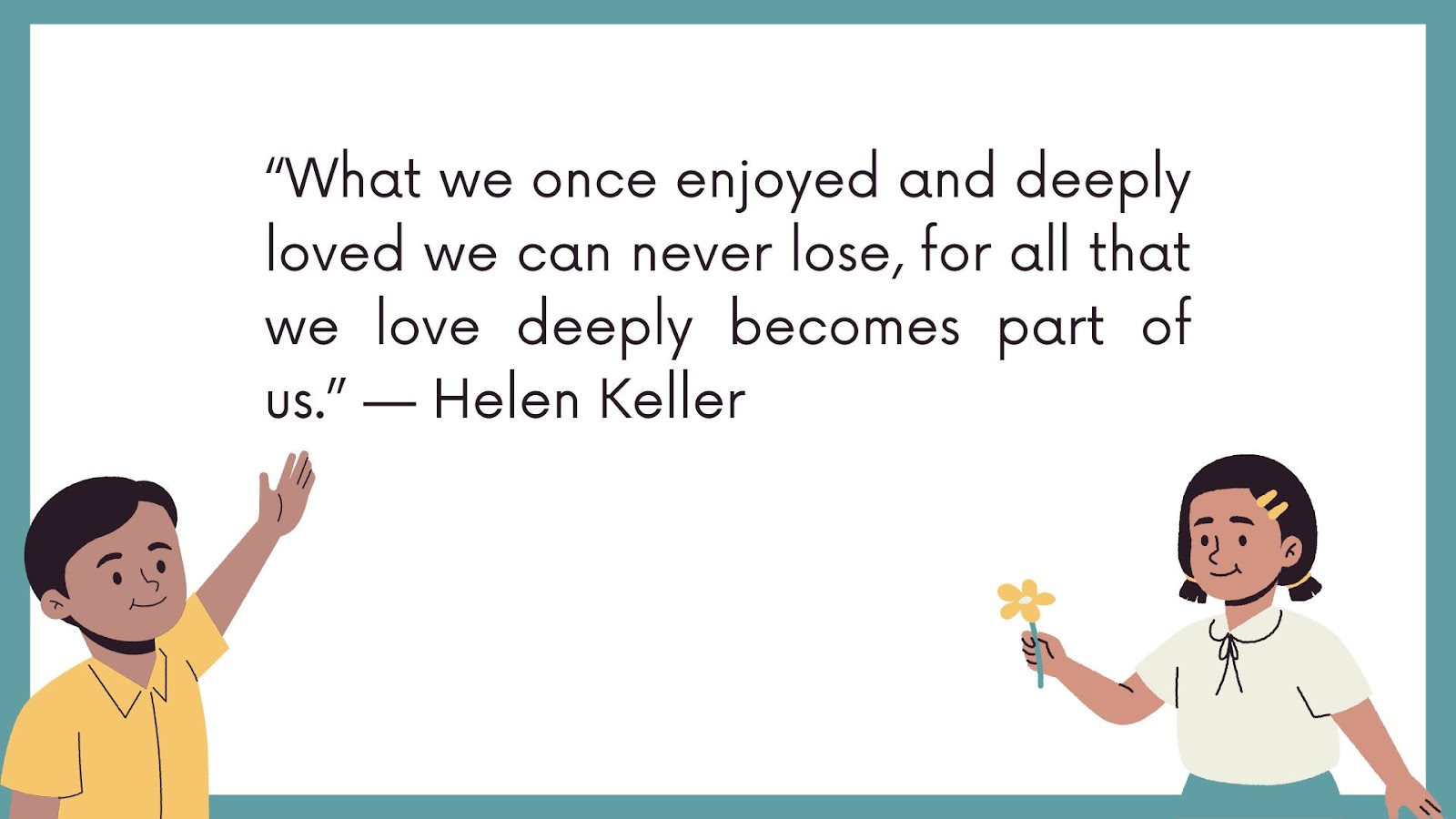 “What we once enjoyed and deeply loved we can never lose, for all that we love deeply becomes part of us.” — Helen Keller