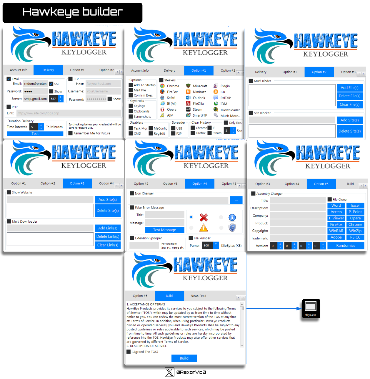 Account Info 
Hawkeye builder 
et4WKE!E 
10M 
KEYLOGGER 
De livery 
Option 
Host: 
username: 
Password: 
Option 
ftp.yourhost.com 
YourUsernsme 
kcount Info 
Options 
Delivery 
Stealers 
Opton 
Email: 
Server: 
mdom@proton. SSL 
Show 
smtp.gmaiLcom 
Add To Startup Chrome 
Link: http:/,ewwn.site.com.'logs_php 
Melt File 
Confirm Exec. 
Keyfogs 
Clipboards 
Screenshots 
Viregox 
Safari 
e IE(AII) 
O Opera 
AIM 
Option 
Minecraft 
Nimbuzz 
Outlook 
VileZiIIa 
Steam 
Smart FTP 
Option 
Pidg n 
PalTaIk 
Much More... 
Dely Exe. 
Option 
O 
KiloBytes (KB) 
Delivery 
Multi Binder 
site slocker 
Option 
Assembly Changer 
Description: 
Company. 
Product: 
Copyright: 
Trademark: 
Option 
Option 
Option 
Add File(s) 
Delete File(s) 
Clear File(s) 
Add Site(s) 
Delete Site(s) 
Duration Delivery 
Elme Interva': 
Option 
Show Website 
M uh Downloader 
In Minutes 
option 
6} Checking Will be 
tor future us 
Remember Me For Future 
Spreader Clear History 
Chrome 
Task Mgr. MsConfg LIS3 
CMD 
option 
Option 
Add Site(s) 
Delete Site(s) 
Add Link(s) 
Delete Link(s) 
Clear Link(s) 
Option 
Icon Charger 
Option 
Fake Error Message 
Message 
Test Message 
jpg, scr, mpeg etc 
Option 
File Pumper 
Pump: 
Option 
File Cloner 
Word 
Access 
T. Viewer 
FireFox 
WinRAR 
Adobe 
p. point 
Opera 
Chrome 
WinZip 
ps CC 
Randomize 
KEYLOGGER 
News Feed 
Option 
1. ACCEPTANCE OF TERMS 
Hawkeye products provides its services to you subject to the following Terms 
Of Service ('TOSO Bhich may be updated by us from time to time Bthout 
notice to you. You can review the most current version of the TOS at any time 
at: Terms of Ser•ice. In addition, 