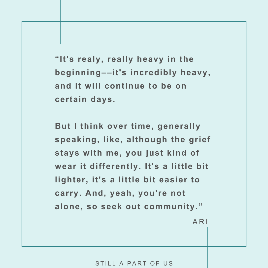 “It's really, really heavy in the beginning–it's incredibly heavy, and it will continue to be on certain days. But I think over time, generally speaking, like, although the grief stays with me, you just kind of wear it differently. It's a little bit lighter, it's a little bit easier to carry. And, yeah, you're not alone, so seek out community.” – Ari 