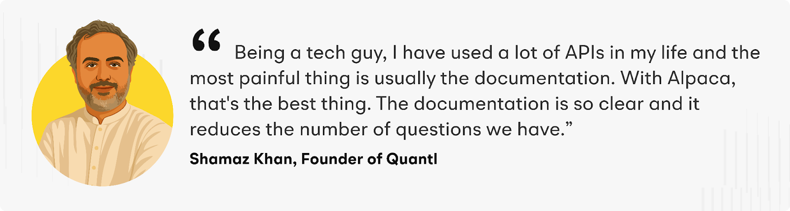 “Being a tech guy, I have used a lot of APIs in my life, and the most painful thing is usually the documentation. With Alpaca, that's the best thing. The documentation is so clear, and it reduces the number of questions we have,” says Shamaz.