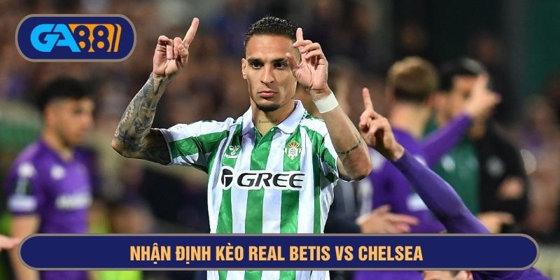 Real Betis đang bay cao nhờ Anthony nên Chelsea cần cẩn trọng