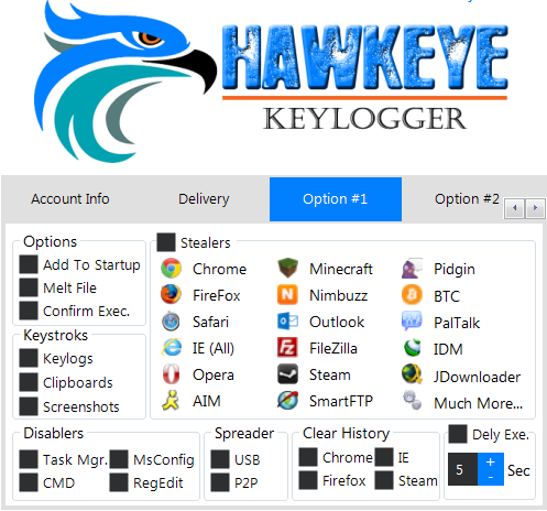 KEYLOGGER 
Account Info 
Options 
Add To Startup 
Melt File 
Confirm Exec 
Keystroks 
C 10M 
Keylogs 
Clipboards 
Screenshots 
Disablers 
Delivery 
Stealers 
Chrome 
FireFox 
e 
Safari 
e IE (All) 
Opera 
Spreader 
Task Mgr. • MsConfig USB 
CMD Regedit 
Option #1 
Minecraft 
Nimbuzz 
Outlook 
FileZiIIa 
Stea m 
SmartFTP 
Clear History 
o 
Option #2 
Pidgin 
BTC 
PalTaIk 
J Downloader 
Much More... 
Dely Exe. 
Firefox Steam 