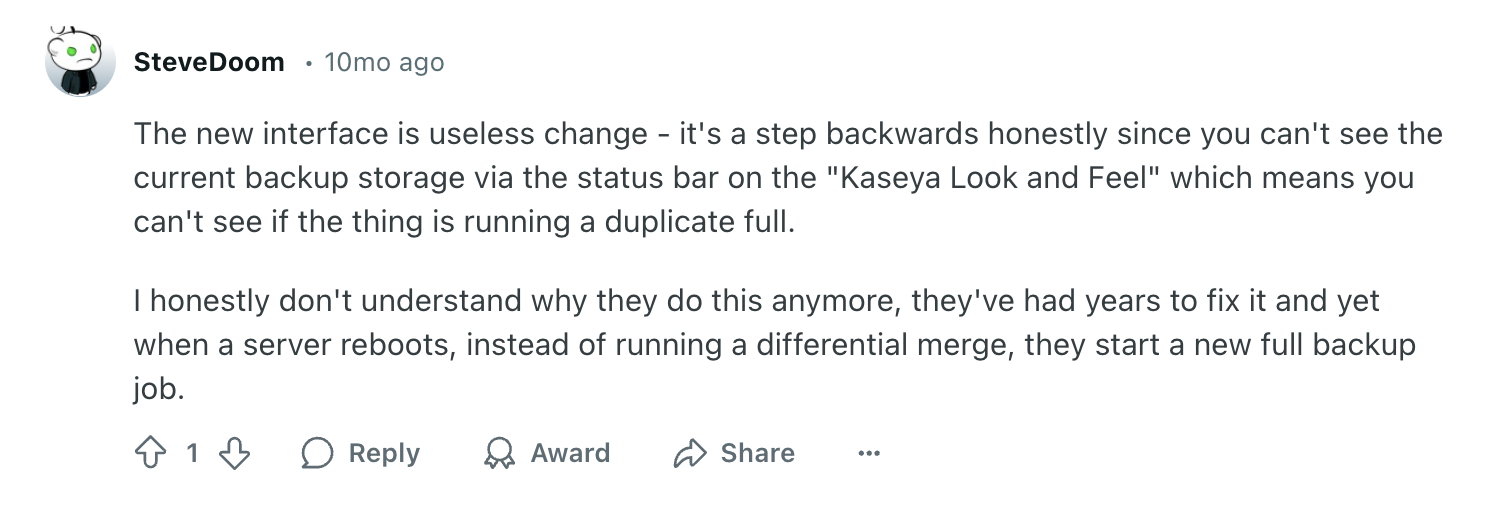 Datto review via Reddit. It says, "The new interface is useless change - it's a step backwards honestly since you can't see the current backup storage via the status bar on the "Kaseya Look and Feel" which means you can't see if the thing is running a duplicate full.I honestly don't understand why they do this anymore, they've had years to fix it and yet when a server reboots, instead of running a differential merge, they start a new full backup job."