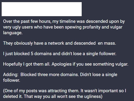 Over the past few hours, my timeline was descended upon by very ugly users who have been spewing profanity and vulgar language.

They obviously have a network and descended en mass.

I just blocked 5 domains and didn't lose a single follower.

Later I'll try to figure out how to remove their posts.

Hopefully I got them all.

Adding: Blocked three more domains. Didn't lose a single follower.

(One of my posts was attracting them. It wasn't important so I deleted it. That way you won't see the ugliness)