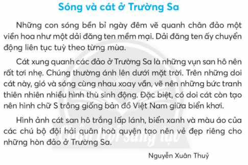 BÀI 2: SÓNG VÀ CÁT Ở TRƯỜNG SƠNKHỞI ĐỘNGCâu hỏi: Nói với bạn về màu sắc của những sự vật trong thiên nhiên.Giải nhanh: Bầu trời màu xanh, biển màu xanh, cầu vồng có bảy màu sắc khác nhau,…KHÁM PHÁ VÀ LUYỆN TẬPCâu 1: Đọc:a. Sóng ở các đảo được tả như thế nào?b. Trên các đảo ở Trường Sa, cát có gì lạ?c. Nhờ đâu những hòn đảo ở Trường Sa có vẻ đẹp rất riêng?d. Kể những điều em biết về Trường Sa.Trả lời: a. Sóng ở các đảo được tả như  một dải đăng ten mềm mại.b. Trên các đảo ở Trường Sa, cát là những vụn san hô nên rất tơi nhẹ.c. Những hòn đảo ở Trường Sa có vẻ đẹp rất riêng nhờ cát san hô trắng lấp lánh, biển xanh và màu áo của chú bộ đội hải quân.d. Những điều em biết về Trường Sa là một quần đảo của Việt Nam. Các chú hải quân ngày đêm canh giữ, bảo vệ chủ quyền của đất nước.Câu 2: Viếta. Nghe - viết:b. Chọn con ốc có từ ngữ viết sai và cho biết cách chữa:c. Chọn tiếng trong ngoặc đơn phù hợp với mỗi dấu ba chấm:(khiếu, khướu):       năng .....                 con ........(biếu, bướu):           cái .....                    ..... quà(khoan, khoang):     ... tàu                      mũi ...(hoàn, hoàng);         huy ...                     ... lạiGiải nhanh: a. Nghe - viết:b. dàn khoan --> giàn khoan.c. năng khiếu, con khướucái bướu, biếu quàkhoang tàu, mũi khoanhuy hoàng, hoàn lạiCâu 3: Xếp các từ ngữ dưới đây vào 2 nhóm:a. Chỉ sự vật.b. Chỉ đặc điểm của sự vật.Giải nhanh: a. Bầu trời, sông suối, biển cả, rừng núi.b. Bao la, mênh mông, bạt ngàn, trập trùng.Câu 4: Thực hiện các yêu cầu dưới đây:a. Dựa vào các bài đọc đã đọc, chọn từ ngữ ở thẻ màu xanh phù hợp với từ ngữ ở thẻ màu hồng:b. Đặt 2 - 3 câu tả một cảnh đẹp của Việt Nam.Giải nhanh: a. b. - Cố đô Huế là thành cổ lớn ở Việt Nam còn giữ gìn được gần như nguyên vẹn.- Hang Sơn Đòong vô dùng rộng lớn và hùng vĩ. Câu 5: Nói và nghea. Cùng bạn nói và đáp lời phù hợp với từng tình huống sau:Bạn em làm rơi mất cây bút đẹp.Cây hoa giấy bà trồng bị chết.b. Em sẽ nói thế nào để mời bạn thưởng thức một món đặc sản ở quê em.Giải nhanh: a.Bạn đừng lo lắng quá, nếu ai nhặt được sẽ trả lại cho bạn.Mình buồn quá, cây hoa giấy mình yêu nhất do bà trần bị chết mất rồi.b. Mình có món quà là đặc sản quê mình, bạn thưởng thức cùng mình nhé!Câu 6: Nói, viết về tình cảm với người thâna. Sắp xếp các câu dưới đây theo thứ tự hợp lí để tạo thành đoạn văn.b. Đọc lại đoạn văn và trả lời câu hỏi:Đoạn văn viết về tình cảm của ai với ai?Hằng ngày, ông cùng bạn nhỏ làm những việc gì?Tình cảm của bạn nhỏ với ông ra sao?c. Viết 4 - 5 câu về tình cảm của em với anh (chị hoặc em) của em theo gợi ý:Anh (chị hoặc em) tên là gì?Em và anh (chị hoặc em) thường cùng nhau làm gì?Tình cảm của em với anh (chị hoặc em) như thế nào?Trả lời: a. Trong nhà, ông nội là người gần gũi với em nhất. Mỗi sáng và chiều, ông đều đưa đón em đi học đúng giờ. Đón em về, ông lại cùng em tưới cây hay chơi cờ. Thỉnh thoảng, ông còn chở em đi nhà sách, công viên và cùng em đọc sách, chơi trò chơi. Em luôn mong ông nội khỏe, sống lâu.b.Đoạn văn viết về tình cảm của cháu dành cho ông nội.Hằng ngày, ông đưa đón bạn nhỏ đi học, tưới cây, đưa bạn nhỏ đi chơi công viên.Bạn nhỏ yêu thương ông rất nhiều và mong ông luôn khỏe mạnh.c. Chị của em tên là Lan. Chị hơn em 10 tuổi. Mỗi ngày, chị chở em đến trường. Rồi tối thì chị dạy em học bài. Cuối tuần hai chị em đèo nhau trên chiếc xe đạp đi chơi. Em rất yêu chị và mong rằng chị sẽ ở cạnh em thật lâu.VẬN DỤNG