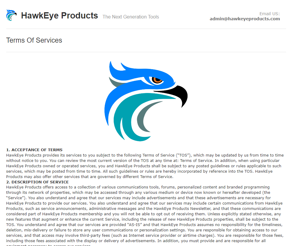 HawkEye Products Terms Of Services 1. ACCEPTANCE OF TERMS Email US: The Next Generation Tools admin@hawkeyeproducts.com Hawkeye Products provides its services to you subject to the following Terms of Service ("TOS"), which may be updated by us from time to time without notice to you. You can review the most current version of the TOS at any time at: Terms of Service. In addition, when using particular Hawkeye Products owned or operated services, you and HawkEye Products shall be subject to any posted guidelines or rules applicable to such services, which may be posted from time to time. All such guidelines or rules are hereby incorporated by reference into the TOS. Hawkeye Products may also offer other services that are governed by different Terms of Service. 2. DESCRIPTION OF SERVICE Hawkeye Products offers access to a collection of various communications tools, forums, personalized content and branded programming through its network of properties, which may be accessed through any various medium or device now known or hereafter developed (the "Service"). You also understand and agree that our setvices may include advertisements and that these advertisements are necessary for Hawkeye Products to provide our services. You also understand and agree that our services may include certain communications from Hawkeye Products, such as service announcements, administrative messages and the HawkEye Products Newsletter, and that these communications are considered part of Hawkeye Products membership and you will not be able to opt out of receiving them. Unless explicitly stated otherwise, any new features that augment or enhance the current Service, including the release of new Hawkeye Products properties, shall be subject to the TOS. You understand and agree that our services are provided "AS-IS" and that HawkEye Products assumes no responsibility for the timeliness, deletion, mis-delivery or failure to store any user communications or personalization settings. You are responsible for obtaining access to our services, and that access may involve third-party fees (such as Internet service provider or airtime charges). You are responsible for those fees, including those fees associated with the display or delivery of advertisements. In addition, you must provide and are responsible for all