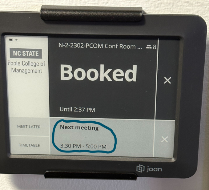 NC STATE 
College of 
Management 
LATER 
TIMETABLE 
N-2-2302-PCOM Conf Room 
Booked 
Until 2:37 PM 
Next meeting 
3:30 PM - 5:00 PM 
joan 