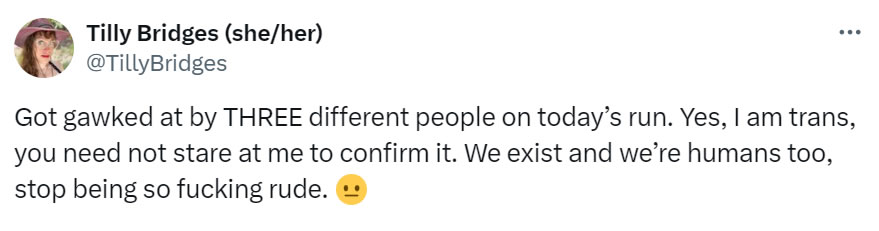 A social media post I made that reads: Got gawked at by THREE different people on today’s run. Yes, I am trans, you need not stare at me to confirm it. We exist and we’re humans too, stop being so fucking rude. (flat mouth emoji)