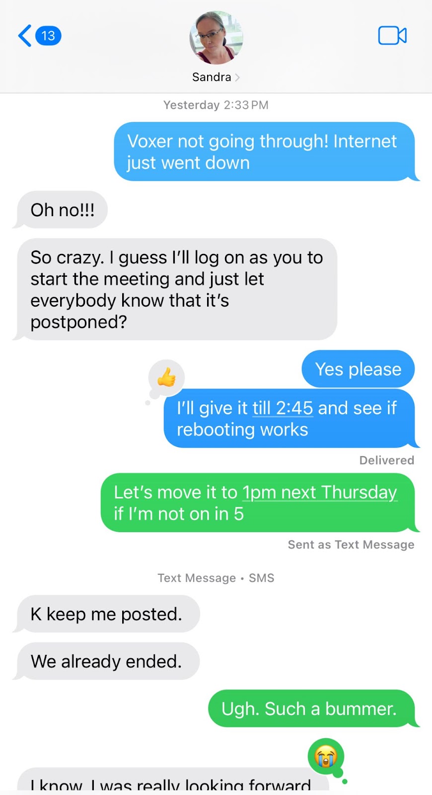 A screenshot of a text message conversation between two people, Sandra and Laura. The conversation starts with Laura saying, "Voxer not going through! Internet just went down." Sandra replies, "Oh no!!!" and Sandra continues, "So crazy. I guess I'll log on as you to start the meeting and just let everybody know that it's postponed?" Laura responds with a thumbs-up emoji and says, "Yes please. I'll give it till 2:45 and see if rebooting works." Then, a message in green reads, "Let's move it to 1pm next Thursday if I'm not on in 5." Sandra replies, "K keep me posted," followed by another message, "We already ended." Laura reacts with a green message that says, "Ugh. Such a bummer."