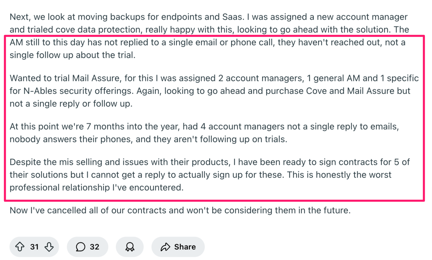 You can read the entire Reddit thread here. It says, "Next, we look at moving backups for endpoints and Saas. I was assigned a new account manager and trialed cove data protection, really happy with this, looking to go ahead with the solution. The AM still to this day has not replied to a single email or phone call, they haven't reached out, not a single follow up about the trial.Wanted to trial Mail Assure, for this I was assigned 2 account managers, 1 general AM and 1 specific for N-Ables security offerings. Again, looking to go ahead and purchase Cove and Mail Assure but not a single reply or follow up.At this point we're 7 months into the year, had 4 account managers not a single reply to emails, nobody answers their phones, and they aren't following up on trials.Despite the mis selling and issues with their products, I have been ready to sign contracts for 5 of their solutions but I cannot get a reply to actually sign up for these. This is honestly the worst professional relationship I've encountered.Now I've cancelled all of our contracts and won't be considering them in the future."