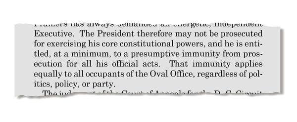 An excerpt from a Supreme Court decision that reads: “The President therefore may not be prosecuted for exercising his core constitutional powers, and he is entitled, at a minimum, to a presumptive immunity from prosecution for all his official acts. That immunity applies equally to all occupants of the Oval Office, regardless of politics, policy, or party.”