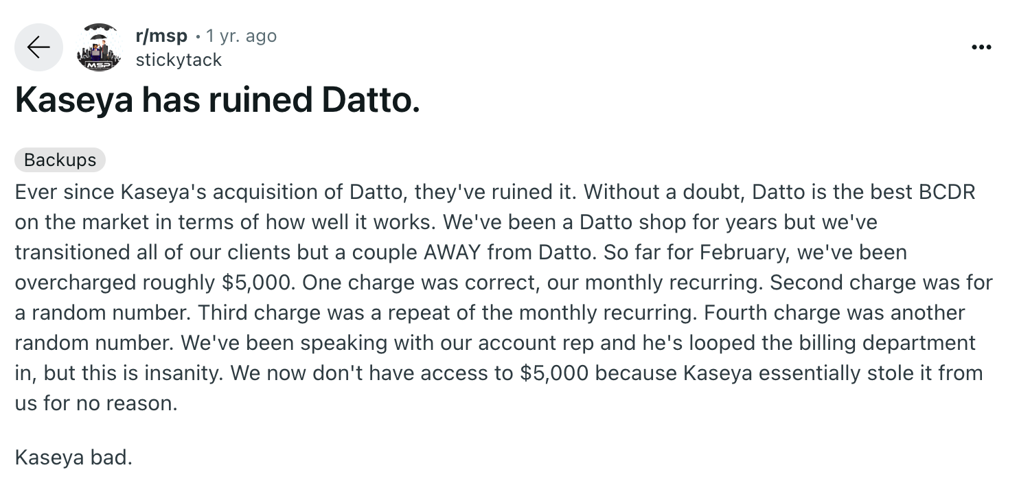 Datto review via Reddit. It says, "Ever since Kaseya's acquisition of Datto, they've ruined it. Without a doubt, Datto is the best BCDR on the market in terms of how well it works. We've been a Datto shop for years but we've transitioned all of our clients but a couple AWAY from Datto. So far for February, we've been overcharged roughly $5,000. One charge was correct, our monthly recurring. Second charge was for a random number. Third charge was a repeat of the monthly recurring. Fourth charge was another random number. We've been speaking with our account rep and he's looped the billing department in, but this is insanity. We now don't have access to $5,000 because Kaseya essentially stole it from us for no reason.Kaseya bad."