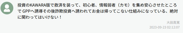 投資のKAWARA版で救済を装って、初心者、情報弱者（カモ）を集め安心させたところでGPPへ誘導その後詐欺投資へ誘われてお金は帰ってこない仕組みになっている。絶対に関わってはいけない！