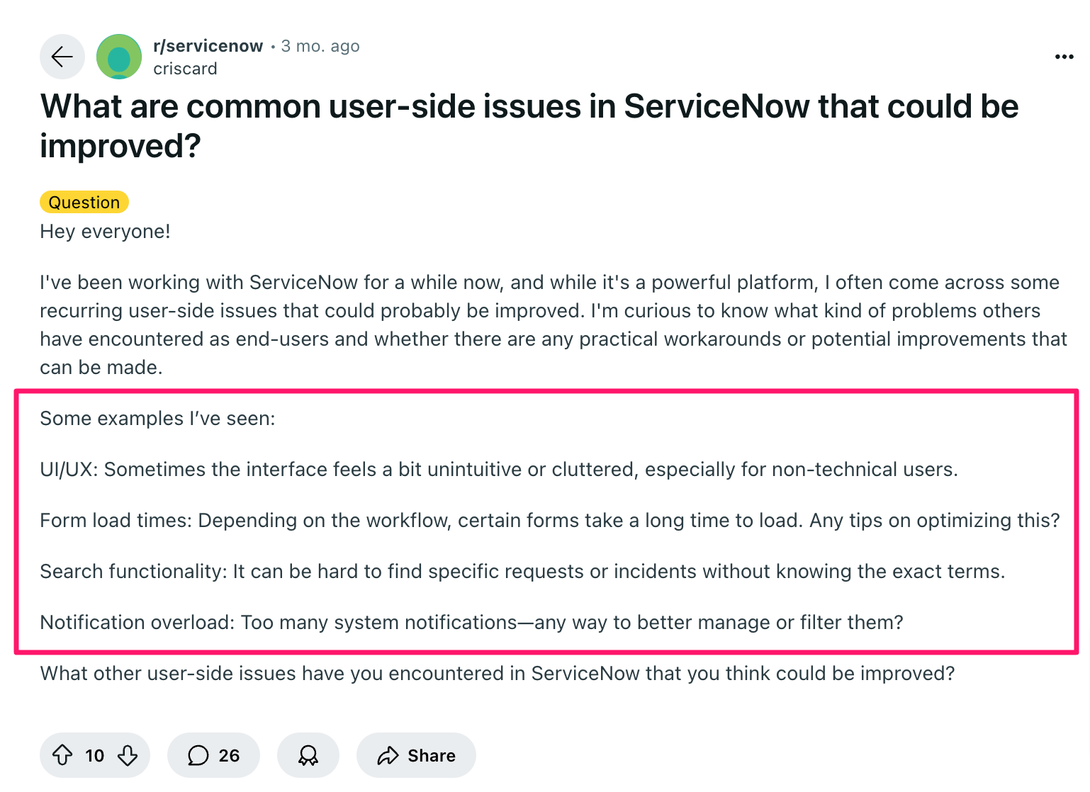 ServiceNow review via Reddit. It says, "Hey everyone!I've been working with ServiceNow for a while now, and while it's a powerful platform, I often come across some recurring user-side issues that could probably be improved. I'm curious to know what kind of problems others have encountered as end-users and whether there are any practical workarounds or potential improvements that can be made.Some examples I’ve seen:UI/UX: Sometimes the interface feels a bit unintuitive or cluttered, especially for non-technical users.Form load times: Depending on the workflow, certain forms take a long time to load. Any tips on optimizing this?Search functionality: It can be hard to find specific requests or incidents without knowing the exact terms.Notification overload: Too many system notifications—any way to better manage or filter them?What other user-side issues have you encountered in ServiceNow that you think could be improved?"