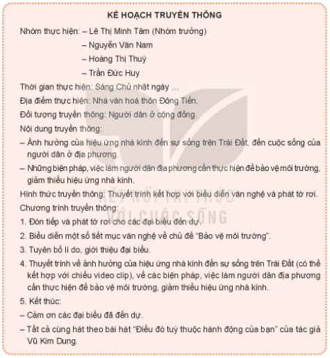 CHỦ ĐỀ 7. EM VỚI THIÊN NHIÊN VÀ MÔI TRƯỜNGBÀI 2. BẢO VỆ MÔI TRƯỜNG, GIẢM THIỂU HIỆU ỨNG NHÀ KÍNHHoạt động 1: Tìm hiểu về ảnh hưởng của hiệu ứng nhà kính đến sự sống trên Trái Đất và biện pháp giảm thiểu hiệu ứng nhà kínhCâu 1: Thảo luận về ảnh hưởng của hiệu ứng nhà kính đến sự sồng trên Trái Đất và biện pháp giảm thiểu hiệu ứng nhà kính.Gợi ý:- Ảnh hưởng của hiệu ứng nhà kính đến:+ Khí hậu: Sự nóng lên toàn cầu, hiện tượng thời tiết cực đoan.+ Cảnh quan thiên nhiên: Diện tích rừng bị thu hẹp, nhiều vùng đất ven biển bị nhấn chìm do nước biển dâng cao.+ Sức khỏe con người: Xuất hiện nhiều loại bệnh mới, hệ miễn dịch của con người bị suy giảm.- Một số biện pháp giảm thiểu hiệu ứng nhà kính: trồng nhiều cây xanh, hạn chế sử dụng năng lượng hóa thạch.Đáp án chuẩn:Tự nhiên:- Khí hậu: gây ra các hiện tượng như thủng tầng ozone, nóng lên toàn cầu, băng tan ở hai cực, các hiện tượng thời tiết cực đoan,...- Cảnh quan thiên nhiên: diện tích rừng bị thu hẹp, nhiều vùng đất ven biển bị nhấn chìm do mực nước biển dâng cao.- Sinh vật: nhiều loài sinh vật không thích nghi được với sự thay đổi về nhiệt độ, môi trường sống và dần dần biến mất.Con người:- Sức khoẻ: mưa nhiều, nắng nóng tạo điều kiện thuận lợi để vi khuẩn truyền nhiễm sinh sôi và phát triển. - Thu nhập và khả năng tìm kiếm việc làm cũng tụt giảm do tình trạng sức khoẻ không cho phép.Một số biện pháp giảm thiểu hiệu ứng nhà kính:- Bảo vệ rừng, trồng nhiều cây xanh.- Tiết kiệm năng lượng, hạn chế sử dụng năng lượng hoá thạch.- Tăng cường sử dụng các thiết bị năng lượng mặt trời, gió,...Hoạt động 2: Xây dựng kế hoạch truyền thông bảo vệ môi trường thiên nhiên, giảm thiểu hiệu ứng nhà kính