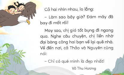 BÀI 1: QUÊ MÌNH ĐẸP NHẤTKHỞI ĐỘNGCâu hỏi: Nói với bạn về cảnh đẹp nơi em sống.Giải nhanh: Nơi em sống là thành phố Hà Nội nên có rất nhiều cảnh đẹp, trong đó em thích nhất là hồ Gươm. Hồ Gươm lúc nào cũng tấp lập. Ở giữa hồ là tháp rùa, xung quanh hồ là những cây xanh sà xuống mặt nước trông thật đẹp. Ngày nay, người ta còn mở con đường quanh hồ thành phố đi bộ, trở thành điểm chơi lí tưởng vào dịp cuối tuần.KHÁM PHÁ VÀ LUYỆN TẬPCâu 1: Đọc a. Trong giấc mơ, Nguyên và Thảo được đám mây đưa đi đâu?b. Lúc đầu, hai bạn cảm thấy như thế nào?c. Sau đó, hai bạn lại mong muốn điều gì? Vì sao?d. Sau chuyến đi, hai bạn nhận ra điều gì?Chuyến đi rất thú vị.Đại bàng là bạn tốt.Quê mình là đẹp nhất.Trả lời: a. Trong giấc mơ, Nguyên và Thảo được đám mây đưa lên trời.b. Lúc đầu, hai bạn cảm thấy rất thích thú.c. Sau đó, hai bạn lại mong muốn được ăn bữa cơm chiều mẹ nấu.d. Sau chuyến đi, hai bạn nhận ra rằng quê mình là đẹp nhất.Câu 2: Viết Giải nhanh:Học sinh tự viết Câu 3: Tìm trong đoạn văn dưới đây:a. Từ ngữ chỉ hoạt động của các con vật.b. Câu bày tỏ cảm xúc ngạc nhiên, vui mừng.Trả lời:a. Từ  ngữ chỉ các hoạt động của con vật là: reo, bay, hót.b. Câu bày tỏ cảm xúc vui mừng, ngạc nhiên là: Ôi, có cả bướm nữa!/ Có, vui quá bạn nhỉ!Câu 4: Đặt 2 - 3 câu bày tỏ cảm xúc ngạc nhiên, vui mừng trong từng tình huống sau:a. Trước một cảnh đẹp.b. Khi gặp bạn bè, người thân.Giải nhanh: a. Ôi, cảng đẹp ở đây thật là nên thơ hữu tình!b. Thích thật, hôm nay con sẽ được gặp ông bà!VẬN DỤNG