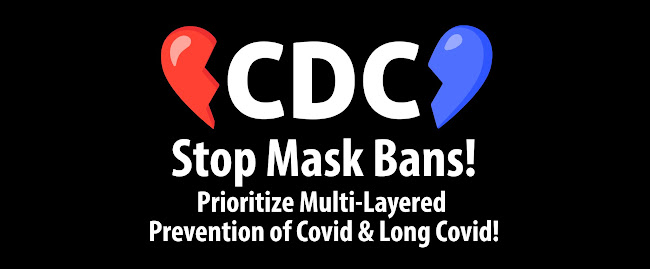 A graphic with an image of a broken red and blue heart that says "CDC, Stop Mask Bans! Prioritize Multi-Layered Prevention of Covid & Long Covid!"