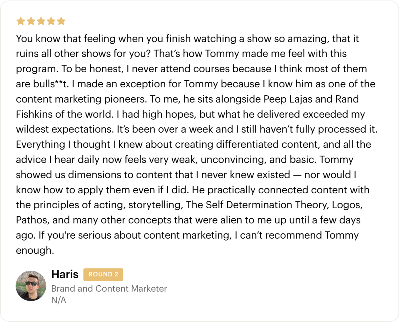 Testimonial - You know that feeling when you finish watching a show so amazing, that it ruins all other shows for you? That’s how Tommy made me feel with this program. To be honest, I never attend courses because I think most of them are bulls**t. I made an exception for Tommy because I know him as one of the content marketing pioneers. To me, he sits alongside Peep Lajas and Rand Fishkins of the world. I had high hopes, but what he delivered exceeded my wildest expectations. It’s been over a week and I still haven’t fully processed it. Everything I thought I knew about creating differentiated content, and all the advice I hear daily now feels very weak, unconvincing, and basic. Tommy showed us dimensions to content that I never knew existed — nor would I know how to apply them even if I did. He practically connected content with the principles of acting, storytelling, The Self Determination Theory, Logos, Pathos, and many other concepts that were alien to me up until a few days ago. If you're serious about content marketing, I can’t recommend Tommy enough. - Haris Spachic - Cohort 2