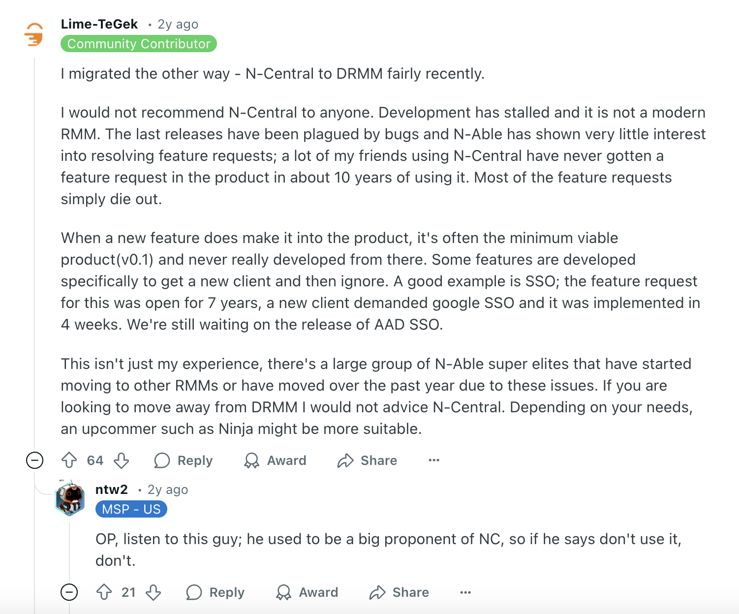 N-able review via Reddit. It says, "
I migrated the other way - N-Central to DRMM fairly recently.I would not recommend N-Central to anyone. Development has stalled and it is not a modern RMM. The last releases have been plagued by bugs and N-Able has shown very little interest into resolving feature requests; a lot of my friends using N-Central have never gotten a feature request in the product in about 10 years of using it. Most of the feature requests simply die out.When a new feature does make it into the product, it's often the minimum viable product(v0.1) and never really developed from there. Some features are developed specifically to get a new client and then ignore. A good example is SSO; the feature request for this was open for 7 years, a new client demanded google SSO and it was implemented in 4 weeks. We're still waiting on the release of AAD SSO.This isn't just my experience, there's a large group of N-Able super elites that have started moving to other RMMs or have moved over the past year due to these issues. If you are looking to move away from DRMM I would not advice N-Central. Depending on your needs, an upcommer such as Ninja might be more suitable.Upvote
64DownvoteReply
replyAwardShare
Sharentw2
•
2y ago
OP, listen to this guy; he used to be a big proponent of NC, so if he says don't use it, don't."