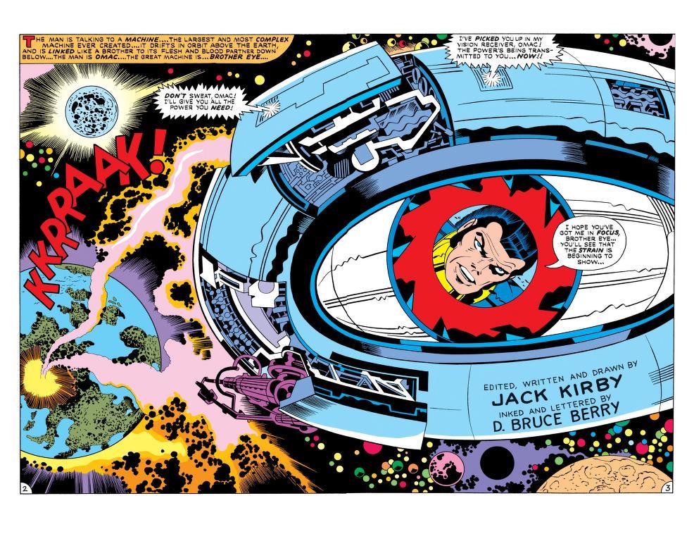 [EDITOR DESCRIBING SCENE OF BROTHER EYE IN SPACE WITH OMAC VISIBLE IN ITS PUPIL] THE MAN IS TALKING TO A MACHINE… THE LARGEST AND MOST COMPLEX MACHINE EVER CREATED… IT DRIFTS IN ORBIT ABOVE THE EARTH, AND IS LINKED LIKE A BROTHER TO ITS FLECH AND BLOOD PARTNER DOWN BELOW… THE MAN IS OMAC… THE MACHINE IS…BROTHER EYE… [OMAC] I HOPE YOU’VE GOT ME IN FOCUS, BROTHER EYE… YOU’LL SEE THAT THE STRAIN IS BEGINNING TO SHOW… [BROTHER EYE] DON’T SWEAT OMAC! I’LL GIVE YOU ALL THE POWER YOU NEED! I’VE PICKED YOU UP IN MY VISION RECEIVER, OMAC! THE POWER’S BEING TRANSMITTED TO YOU… NOW!