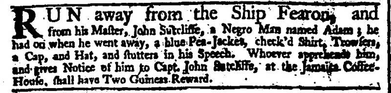 [Alt Text: Fugitive slave advertisement from London, 1744. Reads: Run away from the ship Fearon, and from his Master, John Sutcliffe, a negro man named Adam; he had on when he went away, a blue pea-jacket, checkered shirt, trousers, a cap, and hat, and stutters in his speech. Whoever apprehends him, and gives notice of him to Captain John Sutcliffe at the Jamaica Coffee House, shall have two guineas reward.]