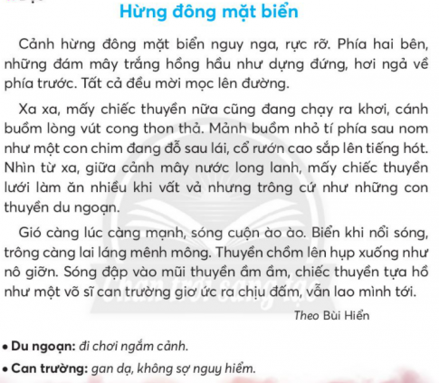 BÀI 4: HỪNG ĐÔNG MẶT BIỂNKHỞI ĐỘNGCâu hỏi: Chia sẻ với bạn tên và vẻ đẹp của một bãi biển mà em biết.Giải nhanh: Bãi biển Vàn Chảy thuộc đảo Cô Tô tình Quảng Ninh hoang sơ, chưa được khai thác nhiều, nên vẫn giữ được nét đẹp bình dị nhất.KHÁM PHÁ VÀ LUYỆN TẬPCâu 1: Đọc:a. Tìm trong câu văn đầu tiên những từ ngữ tả cảnh hừng đông mặt biển.b. Mảnh buồm nhỏ tí phía sau được so sánh với hình ảnh nào?c. Đọc đoạn 3 và cho biết những thử thách mà chiếc thuyền đã vượt qua.d. Câu văn nào nêu đúng nội dung bài?Tất cả đều mời mọc lên đường.Cảnh hừng đông mặt biển nguy nga, rực rỡ.Biển khi nổi song, trông càng lai lắng mênh mông.Trả lời: a. Trong câu văn đầu tiên những từ ngữ tả cảnh hừng đông mặt biển là: nguy nga, rực rỡ.b. Mảnh buồm nhỏ tí phía sau được so sánh với hình ảnh con chim đang đỗ sau lái.c. Đọc đoạn 3 và những thử thách mà chiếc thuyền đã vượt qua: sóng đập vào mũi thuyền, chiếc thuyền tựa hồ như một võ sĩ.d. Câu văn nêu đúng nội dung bài: cảnh hừng đông mặt biển nguy nga, rực rỡCâu 2: Viếta. Nghe - viết: Hừng đông mặt biển (từ Gió càng lúc càng mạnh đến hết).b. Giải các câu đố sau, biết rằng lời giải đố chứa tiếng có vần ui hoặc vần uy:Thân tôi bằng sắtNổi được trên sôngChở chú hải quânTuần tra trên biển.         (Là cái gì?)Sừng sững mà đứng giữa trờiAi lay chẳng chuyển, ai dời chẳng đi.                (Là cái gì?)c. Chọn tiếng trong ngoặc đơn phù hợp với mỗi chỗ trống:     Những cây (rầu, dầu, giầu) ... con mới lớn, phiến lá đã to gần bằng lá già (rụng, dụng)... xuống. Lá như cái quạt nan che lấp cả thân cây. Đang (rữa, giữa)... trưa nắng, gặp rừng (rầu, dầu, giầu) ... non, mắt bỗng dịu lại như đang lạc vào một vùng rau xanh mát.        Mùa hè, thời (tiếc, tiết) ... vùng này thật đặc biệt. Trời trong xanh. Gió rào rạt thổi trong những vòm lá (biếc, biết) ... Không khí dịu mát như màu thu. Núi rừng yên tĩnh, nghe được cả những tiếng chim gù tha (thiếc, thiết) ... từ đâu đó vọng lại.Giải nhanh:a. Nghe - viết.b. Tàu thuỷ, quả núic. Dầu, rụng, giữa, dầuTiết, biếc, thiếtCâu 3: Chọn lời giải nghĩa phù hợp với mỗi từ ngữ:Giải nhanh:Câu 4: Thực hiện các yêu cầu dưới đây:a. Đặt 2 - 3 câu có sử dụng từ ngữ ở bài tập 3.b. Chon từ ngữ trong khung phù hợp với mỗi chỗ trống:      Sau tiếng chuông của ngôi chùa cổ một lúc lâu, trăng đã ... lên khỏi ngọc tre. Trời bây giờ ..., thăm thẳm và cao. Mặt trăng nhỏ lại, sáng ... ở trên không và du du như sáo diều. Ánh trăng trong ... khắp nhành cây kẽ lá, ... con đường trắng xóa.Giải nhanh:a. Chúng ta phải biết bảo vệ môi trường.     Khủng long đã bị tuyệt chủng trên Trái Đất.b. Nhô, trong vắt, vằng vặc, chảy, tràn ngập.Câu 5: Kể chuyệna. Nghe kể chuyệnb. Kể lại từng đoạn của câu chuyện theo tranh và từ ngữ gợi ý.c. Kể lại toàn bộ câu chuyện.Trả lời: Học sinh tự nghe kể chuyện                                         Chuyện của cây sồiChuyện kể rằng, cách đây từ rất lâu rồi, khi Sahara còn là một khu rừng nhiệt đới rậm rạp, xanh tươi chứ không phải là sa mạc như bây giờ, các loài động vật chung sống với nhau cực kỳ hạnh phúc, còn cây cối thì um tùm đến mức, nếu từ trên cao bạn sẽ phải cực kỳ cố gắng mới có thể len lỏi xuống dưới mặt đất để lắng nghe một cuộc trò chuyện giữa một đám cây con.“Thật tuyệt vời. Cứ như là đang ở thiên đường vậy. Thiên nhiên đã quá ưu đãi chúng ta!”, một cây nhỏ lên tiếng.“Phải rồi. Mỗi sớm thức dậy, tớ luôn làm một hớp sương đọng trên lá từ đêm qua, sau đó chầm chậm chờ đợi ánh nắng ấm áp của Mặt trời tới sưởi ấm cho. Thật sảng khoái!“, một cây nọ thích thú.“Còn có chim ca trên đầu, nước mát dưới chân, ngoài ra cứ chiều chiều là còn được chị gió tới massage nữa chứ. Đơn giản chỉ là hút và tận hưởng”, một cây béo ục ịch cất giọng thỏa mãn.“Ừ đúng rồi, tớ cũng cảm thấy vậy… cả tớ nữa… nhiều nước thế này dùng cả đời không hết.“ – Nhiều cây khác hùa theo.Giữa đám cây đang cười nói vui vẻ, xôn xao, thì một cây sồi còi cọc, yếu ớt nhất im lặng nãy giờ giữa đám bạn, mới chầm chậm lên tiếng: “Tớ thì không nghĩ vậy, ông tớ bảo rồi – không có gì trong vũ trụ trường cửu vĩnh viễn, cho nên một ngày nào đó nguồn nước có thể sẽ cạn kiệt. Chúng ta cần chuẩn bị cho tất cả mọi thứ từ bây giờ”.“Tớ có nghe lầm không đấy. Ha ha ha…” – cây béo ú cúi đầu nhìn xuống người bạn bé xíu của mình cười vang, “Cậu có biết là mạch nước ngầm vĩ đại dưới chân chúng ta đã tồn tại từ hàng ngàn năm trước đến nay không? Làm sao mà có thể cạn được. Cậu đang mơ à?”“Đúng rồi, đúng rồi!” Cả đám cây tán đồng và cười nhạo cây sồi nhỏ bé.“Nhưng…” sồi con không còn biết nói gì nữa. Nó lủi thủi ngẫm nghĩ một mình, mặc kệ lũ bạn đang cười đùa bàn tán ầm ĩ. Nó phát hiện ra rễ mình vẫn còn yếu và ngắn quá! Thế là từ hôm đó, trong khi bạn bè tập trung phát triển thân cành lá thật to, thật khỏe, thật xanh để vươn cao đón ánh mặt trời, để khoe sức mạnh, khoe hình thể thì sồi con dùng phần lớn chất dinh dưỡng để chăm sóc phát triển bộ rễ để vươn xa và sâu hơn.Đông đến, hè sang, mưa phùn giăng khắp lối. Cây sồi cần mẫn đâm sâu rễ xuống mặt đất, nhích từng chút từng chút một và khám phá ra rất nhiều thứ hay ho, được trải nghiệm rất nhiều thứ. Cũng không ít lần, sồi phải khó khăn lắm mới vượt qua được vùng đất cứng nào đó thì lại không có nước. Sồi con không hề nản chí, nó biết rằng chỉ có sự kiên trì mới đem lại những thay đổi, nó ước mơ đưa được rễ đến những vùng xa nhất, sâu nhất mà chưa ai đến được…Nhưng rồi một ngày nọ, trời mưa bão, cây sồi đã bị sét đánh trúng. Nhưng rồi câu chuyện vẫn chưa kết thúc ở đó. Từ cây sồi đã có vô số hạt sồi rơi xuống, tiếp tục lớn và bắt đầu một chu trình tái sinh mới. Các con của cây sồi nhỏ bé ngày nào giữ vững truyền thống và đức tin của gia đình. Chúng không ngừng phát triển để vươn cao nhưng cũng không quên dành một phần nguồn nước cho bộ rễ của mình, âm thầm cắm rễ sâu xuống mặt đất, khám phá những vùng đất mới mẻ, tìm những mạch nước mới. Đôi khi chúng cũng gặp phải những tảng đá và rồi chúng phải đi ngoằn nghèo, nhưng điều đó không làm chúng nản lòng, vì cha đã dạy chúng rằng, những viên đá sẽ giúp chúng ta bám chắc vào đất hơn để có thể đối mặt được với giông bão.Và rồi những ngày tháng yên bình ở Sahara cuối cùng cũng kết thúc. Sau hàng ngàn năm xanh tốt, một chấn động ngầm trong lòng đất khiến cho nhiều mạch nước ngầm bị chặn lại. Khu rừng bao ngàn năm nay dưới sự chăm sóc ân cần của người mẹ thiên nhiên, nay phải tự sống với những thử thách cuộc đời. Nguồn nước cạn kiệt, nhiều loài cây lần lượt ngã xuống, các loài thú cũng kéo nhau đi tìm kiếm những vùng đất hứa mới để sinh tồn.Đám cây xưa kia ngày nào còn nói chuyện rôm rả dưới tán lá rộng, giờ chỉ còn lại lèo tèo dưới ánh mặt trời thiêu đốt.“Trời ơi, làm sao bây giờ? Mặt đất nứt nẻ hết cả rồi! Chúng ta sẽ chết mất, chết mất” – cái cây béo ú dạo nọ kêu lên yếu ớt rồi từ từ đổ xuống cái “rầm”. Bộ rễ yếu ớt, mỏng manh không thể giữ được cái thân to khỏe.Cách đó không xa, gia đình nhà sồi vẫn đứng vững, và giờ chính là lúc họ cần phải quyết tâm hơn bao giờ hết để chinh phục những độ sâu mới, tìm nguồn nước mới. Có lẽ thiên nhiên cũng khó có thể đánh gục được một loài cây với niềm tin sống mãnh liệt đến vậy!Câu 6: Luyện tập nói, viết về tình cảm với một sự việc.a. Nói về tình cảm của em khi được tham gia một ngày hội ở trường dựa vào gợi ý.b. Viết  4 - 5 câu về nộ dung em vừa nói.Trả lời: a. Tình cảm của em khi được tham gia một ngày hội ở trường dựa vào gợi ý.Tham gia vào ngày hội mùa xuân em cảm thấy rất vui và hạnh phúc. Vì có rất nhiều hoạt động được tổ chức, các bạn và em vô cùng mong đợi.b. Viết  4 - 5 câu về nội dung em vừa nói.Đó là ngày hội mùa xuân. Có rất nhiều hoạt động vui chơi hay văn nghệ khác nhau. Những âm thanh náo nhiệt, hàng dài người nối đuôi nhau. Mọi người đều rất vui vè, hòa mình vào không khí ngày hội. VẬN DỤNG