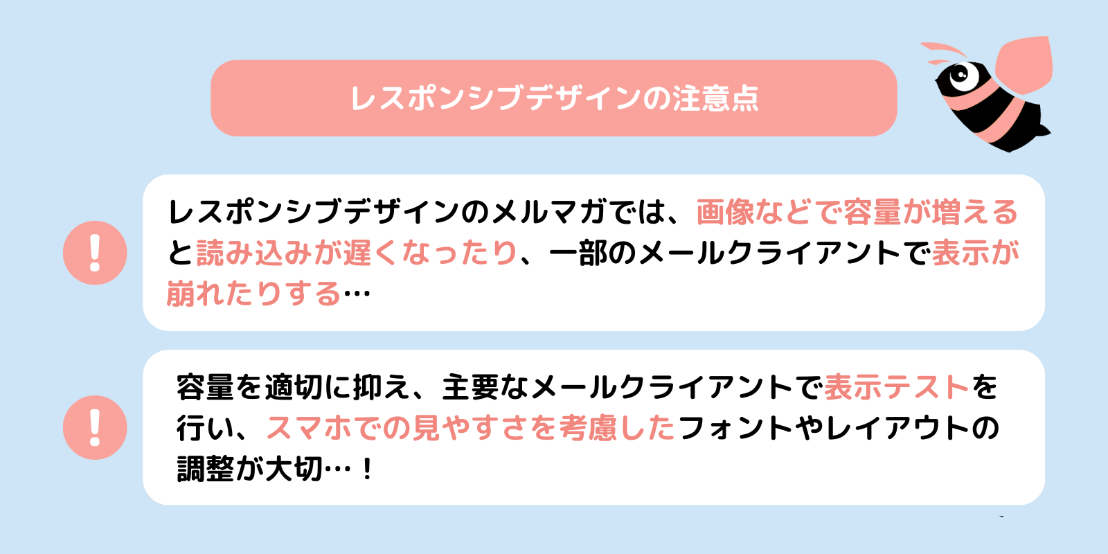 レスポンシブデザインの注意点！
レスポンシブデザインのメルマガでは、画像などで容量が増えると読み込みが遅くなったり、一部のメールクライアントで表示が崩れたりする…
容量を適切に抑え、主要なメールクライアントで表示テストを行い、スマホでの見やすさを考慮したフォントやレイアウトの調整が大切…！