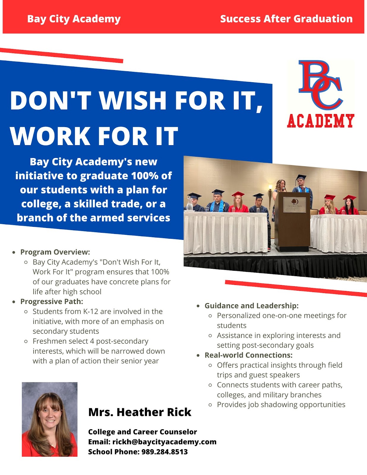 Don't Wish for it, Work For It Bay City Academy's new initiative to graduate 100% of our students with a plan for college, a skilled trade, or a branch of the armed services  Program Overview: Bay City Academy's "Don't Wish For It, Work For It" program ensures that 100% of our graduates have concrete plans for life after high school Progressive Path: Students from K-12 are involved in the initiative, with more of an emphasis on secondary students Freshmen select 4 post-secondary interests, which will be narrowed down  with a plan of action their senior year Guidance and Leadership: Personalized one-on-one meetings for students Assistance in exploring interests and setting post-secondary goals Real-world Connections: Offers practical insights through field trips and guest speakers Connects students with career paths, colleges, and military branches Provides job shadowing opportunities Mrs. Heather Rick College and Career Counselor  Email: rickh@baycityacademy.com  School Phone: 989.284.8513