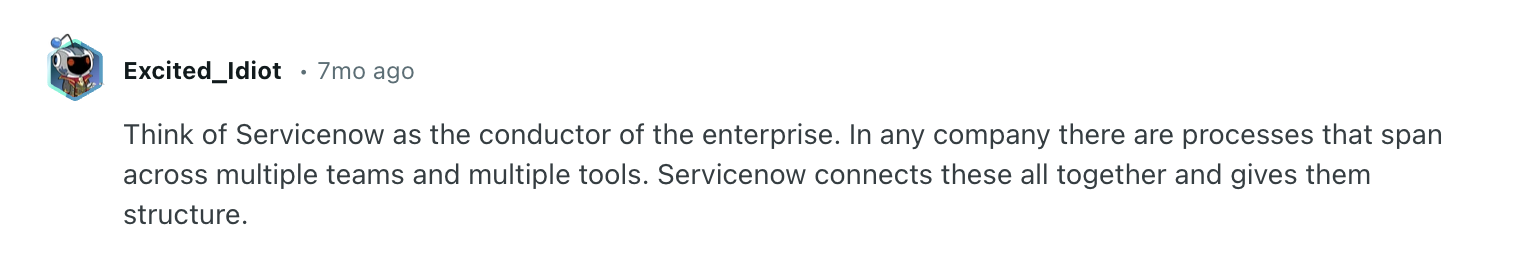 ServiceNow review via Reddit. It says, "Think of Servicenow as the conductor of the enterprise. In any company there are processes that span across multiple teams and multiple tools. Servicenow connects these all together and gives them structure."