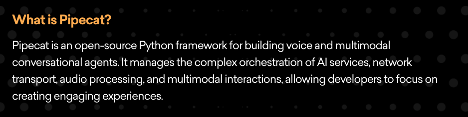 What is Pipecat? Pipecat is an open-source Python framework for building voice and multimodal conversational agents. It manages the complex orchestration of AI services, network transport, audio processing, and multimodal interactions, allowing developers to focus on creating engaging experiences. 