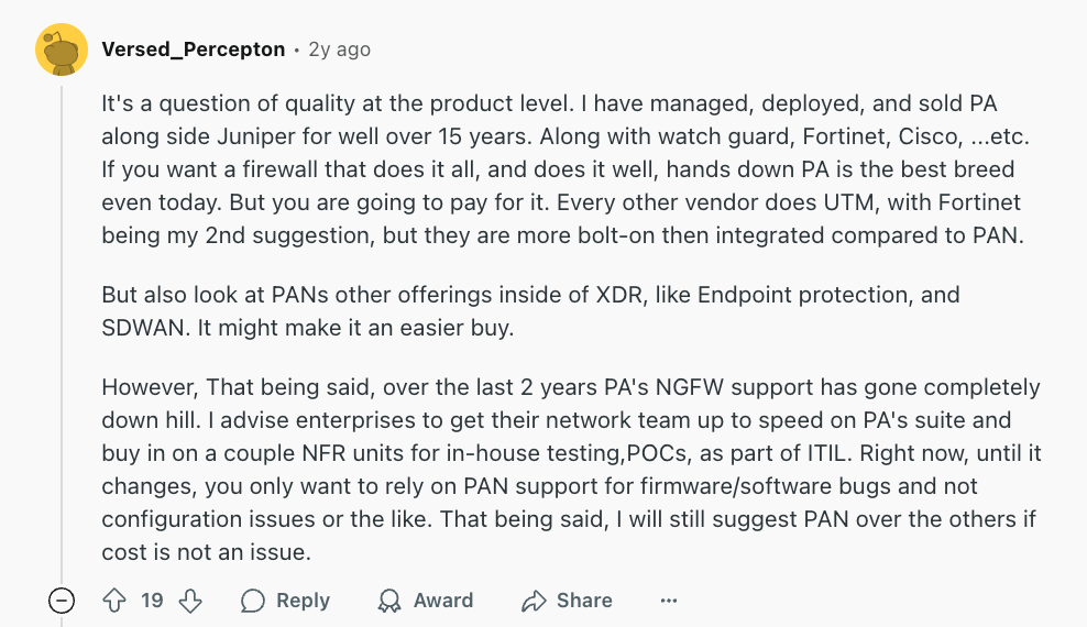 Review via Reddit. It says, “I have managed, deployed, and sold Palo Alto along side Juniper for well over 15 years. Along with Watch Guard, Fortinet, Cisco, ...etc. Hands down Palo Alto is the best breed even today. But you are going to pay for it.”