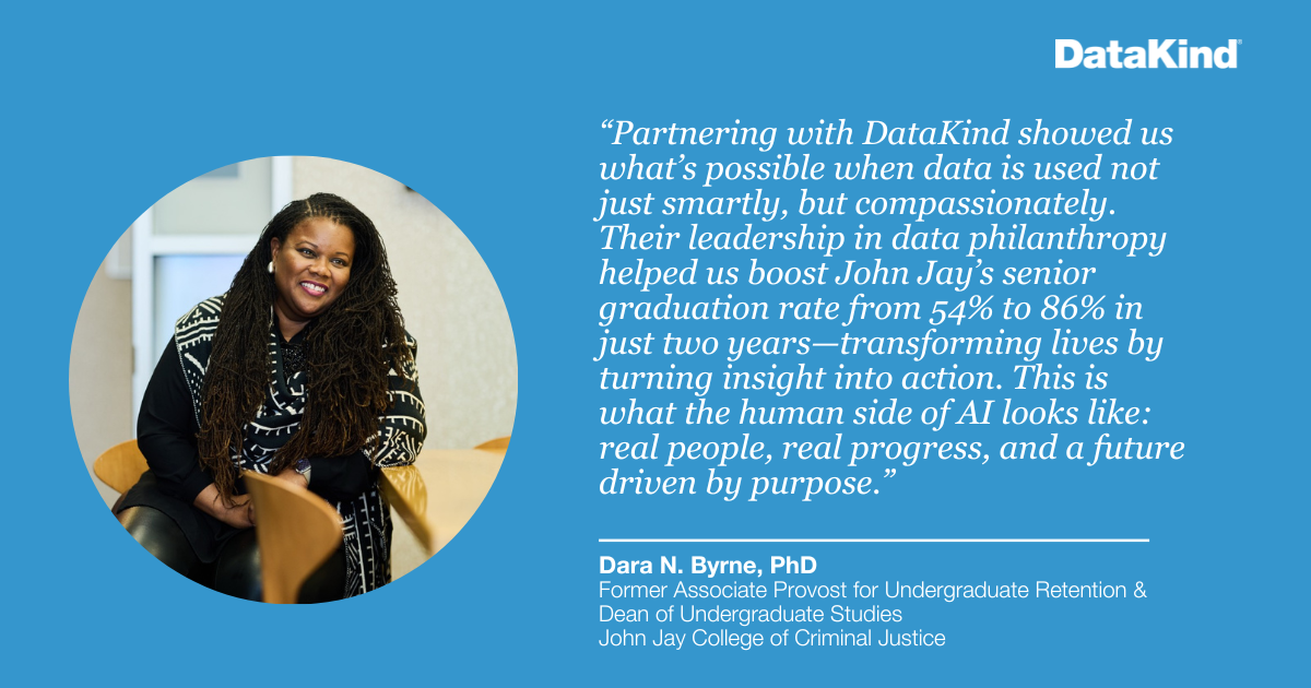 "Partnering with DataKind showed us what’s possible when data is used not just smartly, but compassionately. Their leadership in data philanthropy helped us boost John Jay's senior graduation rate from 54% to 86% in just two years—transforming lives by turning insight into action. This is what the human side of AI looks like: real people, real progress, and a future driven by purpose." - Dara N. Byrne, PhD, Former Associate Provost for Undergraduate Retention & Dean of Undergraduate Studies, John Jay College of Criminal Justice