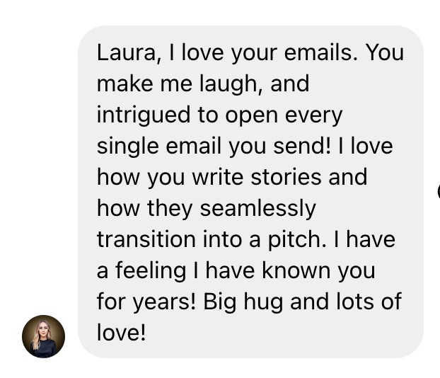 A screenshot of a message with dark text on a light gray background that reads: "Laura, I love your emails. You make me laugh, and intrigued to open every single email you send! I love how you write stories and how they seamlessly transition into a pitch. I have a feeling I have known you for years! Big hug and lots of love!" In the bottom left corner, there is a small circular profile picture of a woman with light colored skin, long blonde hair wearing a black top, set against a dark background.