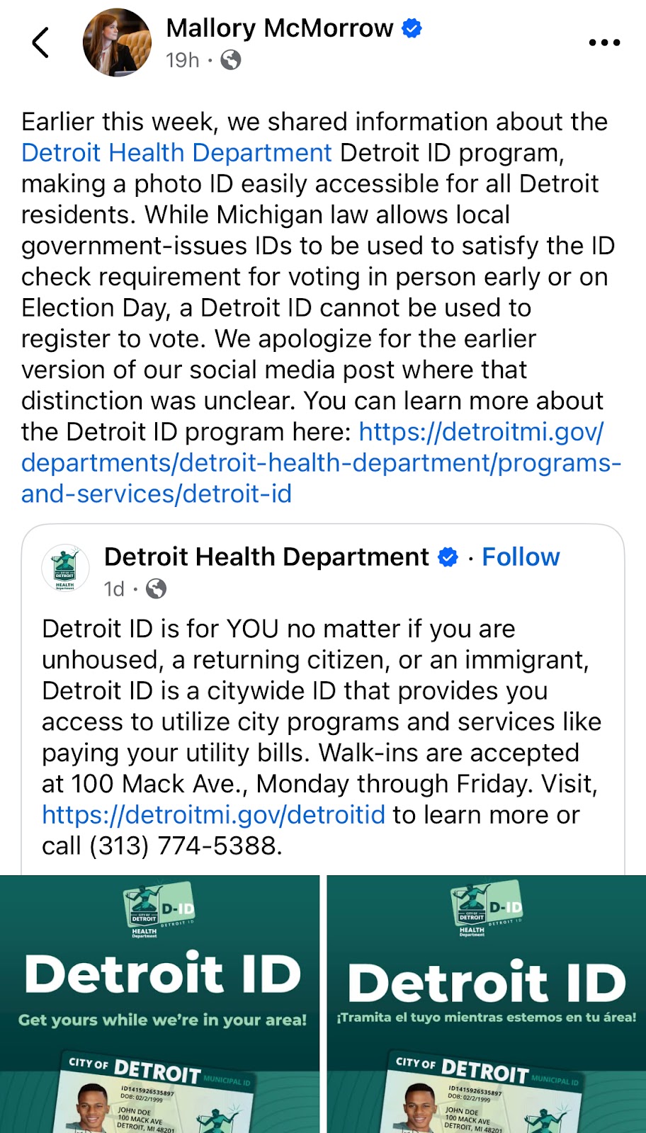 Screenshot reading "Mallory McMorrow ⅘
19h •
Earlier this week, we shared information about the Detroit Health Department Detroit ID program, making a photo ID easily accessible for all Detroit residents. While Michigan law allows local government-issues IDs to be used to satisfy the ID check requirement for voting in person early or on Election Day, a Detroit ID cannot be used to register to vote. We apologize for the earlier version of our social media post where that distinction was unclear. You can learn more about the Detroit ID program here: https://detroitmi.gov/ departments/detroit-health-department/programs-and-services/detroit-id
Detroit Health Department € • Follow 1d •
Detroit ID is for YOU no matter if you are unhoused, a returning citizen, or an immigrant, Detroit ID is a citywide ID that provides you access to utilize city programs and services like paying your utility bills. Walk-ins are accepted at 100 Mack Ave., Monday through Friday. Visit, https://detroitmi.gov/detroitid to learn more or call (313) 774-5388."