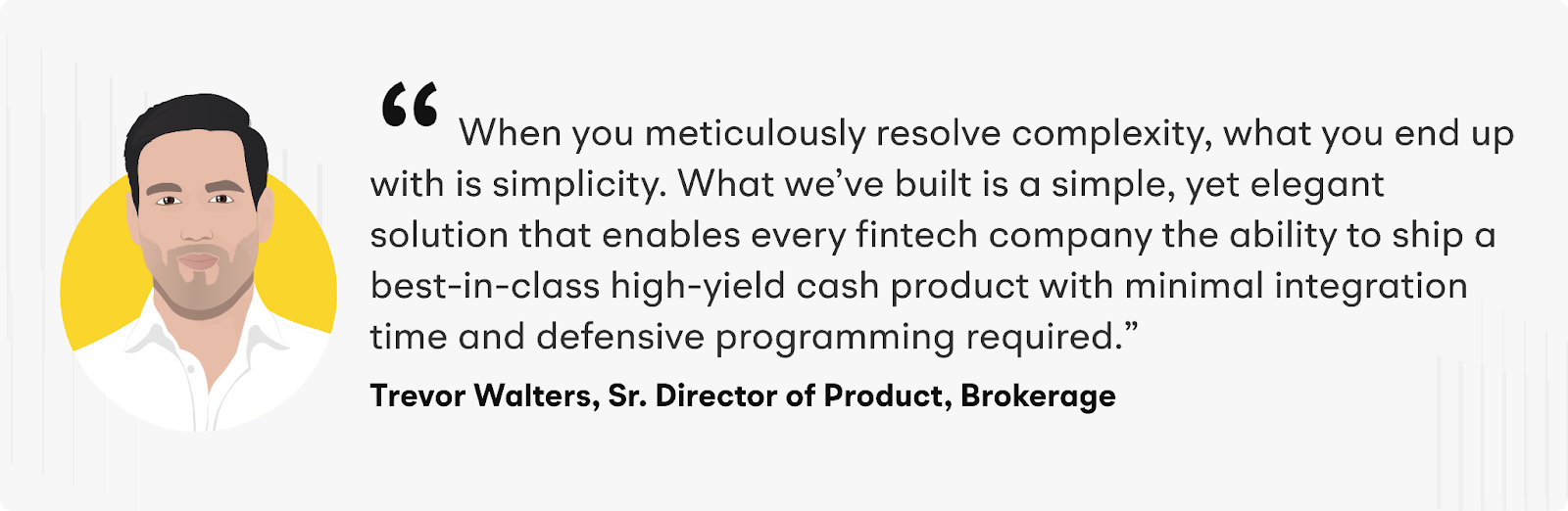 "When you meticulously resolve complexity, what you end up with is simplicity. What we've built is a simple, yet elegant solution that enables every fintech company the ability to ship a best-in-class high-yield cash product with minimal integration time and defensive programming required." Quote from Trevor Walters, Senior Director of Product, Brokerage at Alpaca Markets