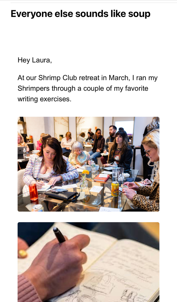 A screenshot titled “Everyone else sounds like soup” is shown. Below the title is a short paragraph that begins with “Hey Laura,” and reads: “At our Shrimp Club retreat in March, I ran my Shrimpers through a couple of my favorite writing exercises.” Beneath the paragraph are two stacked images:
The first image shows a group of people seated around a large rectangular glass-top table in a bright, modern room. Participants are engaged in a writing exercise, some writing in notebooks, others listening or looking ahead. In the foreground, a woman with long brown hair in a striped sweater writes in a notebook. Other attendees, including a woman in leopard print and a man in a black hoodie, are visible across the table. Drinks and writing supplies are scattered around.
The second image is a close-up of a person’s hand sketching or writing in a notebook. The hand is holding a black pen, and the open notebook shows both text and illustrations, including doodles of people and handwritten notes. The focus is on the act of creative journaling or writing.
The visual layout and content suggest a reflective or instructional piece about a writing retreat.