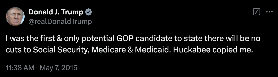 Tweet from Donald Trump: I was the first & only potential GOP candidate to state there will be no cuts to Social Security, Medicare & Medicaid. Huckabee copied me.